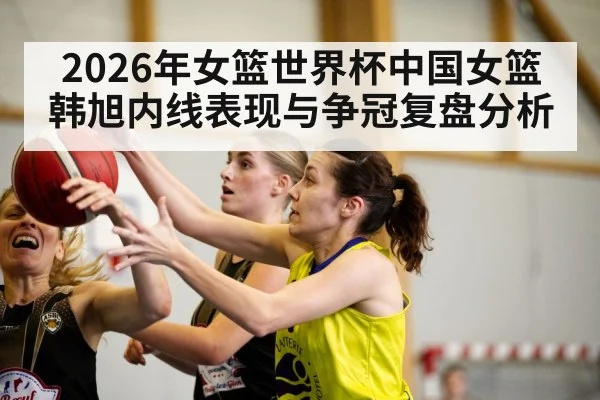 2026年女篮世界杯中国女篮韩旭内线表现与争冠复盘分析